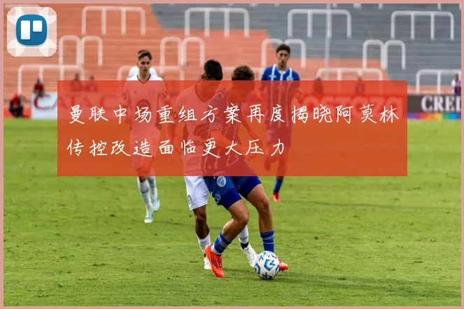 曼联中场重组方案再度揭晓阿莫林传控改造面临更大压力
