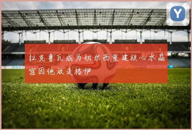 拉克鲁瓦成为切尔西重建核心水晶宫因他放走格伊