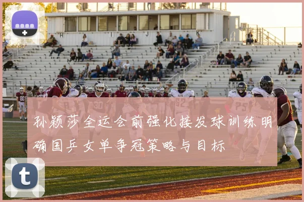 孙颖莎全运会前强化接发球训练明确国乒女单争冠策略与目标