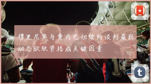 穆里尼奥与费内巴切续约谈判最新动态欧联资格成关键因素