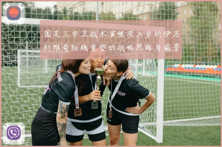 国足三中卫战术演练深入分析伊万科维奇防线重塑的战略思路与前景
