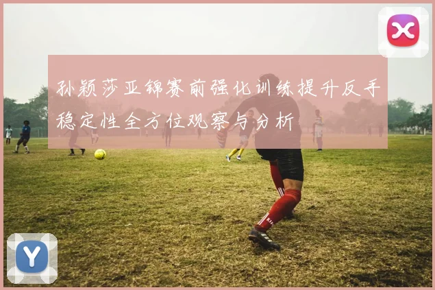 孙颖莎亚锦赛前强化训练提升反手稳定性全方位观察与分析