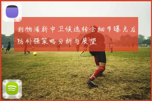 利物浦新中卫候选转会细节曝光后防补强策略分析与展望